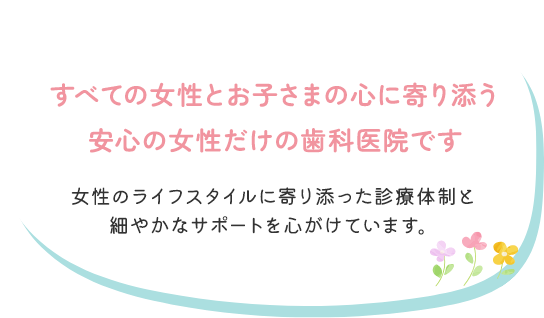 すべての女性とお子さまの心に寄り添う安心の女性だけの歯科医院です！女性のライフスタイルに寄り添った診療体制と細やかなサポートを心がけています。